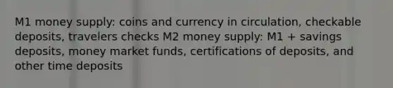 M1 money supply: coins and currency in circulation, checkable deposits, travelers checks M2 money supply: M1 + savings deposits, money market funds, certifications of deposits, and other time deposits