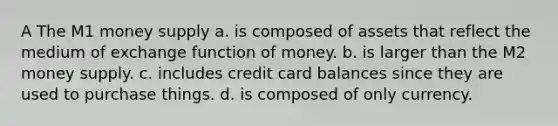 A The M1 money supply a. is composed of assets that reflect the medium of exchange function of money. b. is larger than the M2 money supply. c. includes credit card balances since they are used to purchase things. d. is composed of only currency.