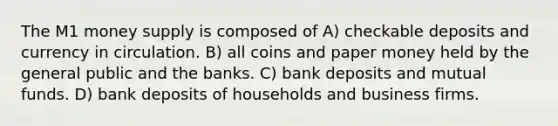 The M1 money supply is composed of A) checkable deposits and currency in circulation. B) all coins and paper money held by the general public and the banks. C) bank deposits and mutual funds. D) bank deposits of households and business firms.