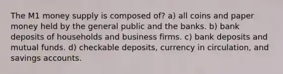 The M1 money supply is composed of? a) all coins and paper money held by the general public and the banks. b) bank deposits of households and business firms. c) bank deposits and mutual funds. d) checkable deposits, currency in circulation, and savings accounts.