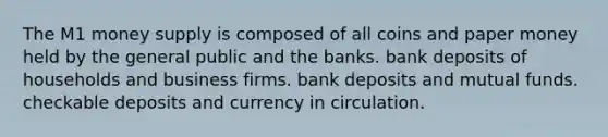 The M1 money supply is composed of all coins and paper money held by the general public and the banks. bank deposits of households and business firms. bank deposits and mutual funds. checkable deposits and currency in circulation.