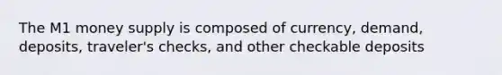 The M1 money supply is composed of currency, demand, deposits, traveler's checks, and other checkable deposits