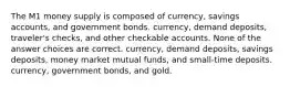 The M1 money supply is composed of currency, savings accounts, and government bonds. currency, demand deposits, traveler's checks, and other checkable accounts. None of the answer choices are correct. currency, demand deposits, savings deposits, money market mutual funds, and small-time deposits. currency, government bonds, and gold.