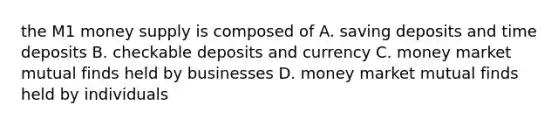 the M1 money supply is composed of A. saving deposits and time deposits B. checkable deposits and currency C. money market mutual finds held by businesses D. money market mutual finds held by individuals