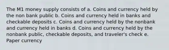 The M1 money supply consists of a. Coins and currency held by the non bank public b. Coins and currency held in banks and checkable deposits c. Coins and currency held by the nonbank and currency held in banks d. Coins and currency held by the nonbank public, checkable deposits, and traveler's check e. Paper currency