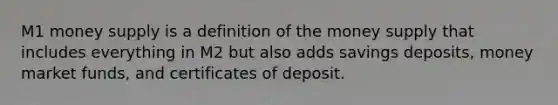 M1 money supply is a definition of the money supply that includes everything in M2 but also adds savings deposits, money market funds, and certificates of deposit.