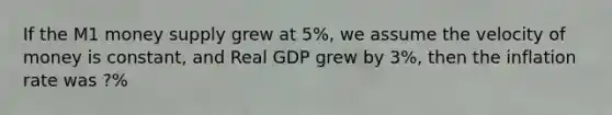 If the M1 money supply grew at 5%, we assume the velocity of money is constant, and Real GDP grew by 3%, then the inflation rate was ?%