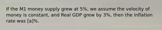 If the M1 money supply grew at 5%, we assume the velocity of money is constant, and Real GDP grew by 3%, then the inflation rate was [a]%.