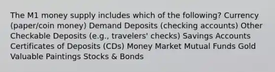 The M1 money supply includes which of the following? Currency (paper/coin money) Demand Deposits (checking accounts) Other Checkable Deposits (e.g., travelers' checks) Savings Accounts Certificates of Deposits (CDs) Money Market Mutual Funds Gold Valuable Paintings Stocks & Bonds