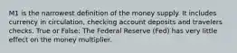 M1 is the narrowest definition of the money supply. It includes currency in circulation, checking account deposits and travelers checks. True or False: The Federal Reserve (Fed) has very little effect on the money multiplier.