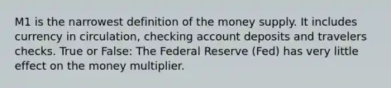 M1 is the narrowest definition of the money supply. It includes currency in circulation, checking account deposits and travelers checks. True or False: The Federal Reserve (Fed) has very little effect on the money multiplier.