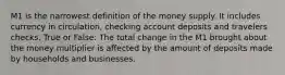 M1 is the narrowest definition of the money supply. It includes currency in circulation, checking account deposits and travelers checks. True or False: The total change in the M1 brought about the money multiplier is affected by the amount of deposits made by households and businesses.