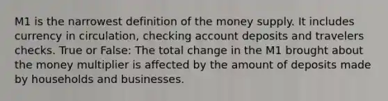 M1 is the narrowest definition of the money supply. It includes currency in circulation, checking account deposits and travelers checks. True or False: The total change in the M1 brought about the money multiplier is affected by the amount of deposits made by households and businesses.