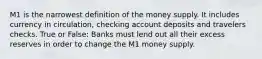 M1 is the narrowest definition of the money supply. It includes currency in circulation, checking account deposits and travelers checks. True or False: Banks must lend out all their excess reserves in order to change the M1 money supply.