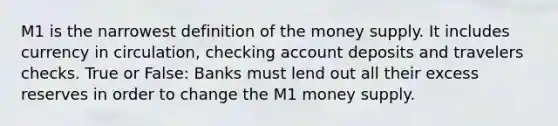 M1 is the narrowest definition of the money supply. It includes currency in circulation, checking account deposits and travelers checks. True or False: Banks must lend out all their excess reserves in order to change the M1 money supply.