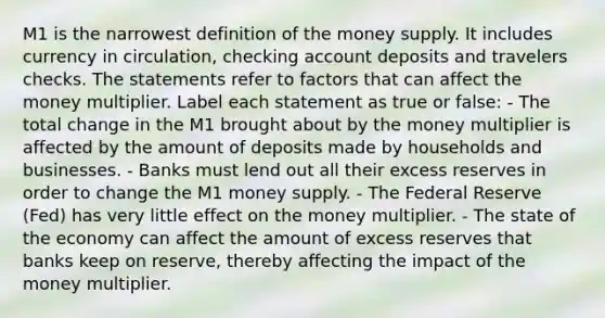 M1 is the narrowest definition of the money supply. It includes currency in circulation, checking account deposits and travelers checks. The statements refer to factors that can affect the money multiplier. Label each statement as true or false: - The total change in the M1 brought about by the money multiplier is affected by the amount of deposits made by households and businesses. - Banks must lend out all their excess reserves in order to change the M1 money supply. - The Federal Reserve (Fed) has very little effect on the money multiplier. - The state of the economy can affect the amount of excess reserves that banks keep on reserve, thereby affecting the impact of the money multiplier.