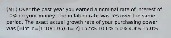 (M1) Over the past year you earned a nominal rate of interest of 10% on your money. The inflation rate was 5% over the same period. The exact actual growth rate of your purchasing power was [Hint: r=(1.10/1.05)-1= ?] 15.5% 10.0% 5.0% 4.8% 15.0%