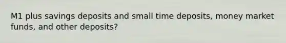 M1 plus savings deposits and small time deposits, money market funds, and other deposits?