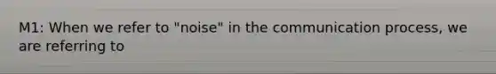 M1: When we refer to "noise" in the communication process, we are referring to
