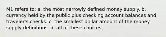 M1 refers to: a. the most narrowly defined money supply. b. currency held by the public plus checking account balances and traveler's checks. c. the smallest dollar amount of the money-supply definitions. d. all of these choices.