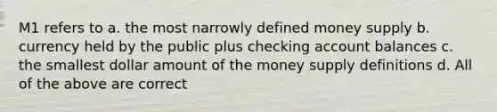 M1 refers to a. the most narrowly defined money supply b. currency held by the public plus checking account balances c. the smallest dollar amount of the money supply definitions d. All of the above are correct