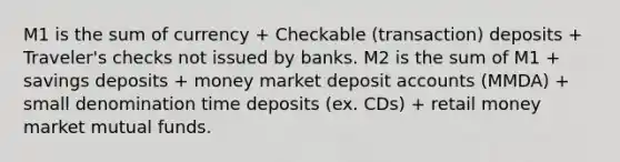 M1 is the sum of currency + Checkable (transaction) deposits + Traveler's checks not issued by banks. M2 is the sum of M1 + savings deposits + money market deposi<a href='https://www.questionai.com/knowledge/k7x83BRk9p-t-accounts' class='anchor-knowledge'>t accounts</a> (MMDA) + small denomination time deposits (ex. CDs) + retail money market mutual funds.