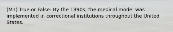 (M1) True or False: By the 1890s, the medical model was implemented in correctional institutions throughout the United States.