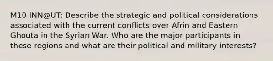 M10 INN@UT: Describe the strategic and political considerations associated with the current conflicts over Afrin and Eastern Ghouta in the Syrian War. Who are the major participants in these regions and what are their political and military interests?