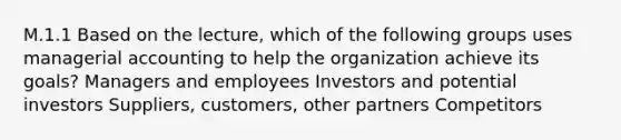 M.1.1 Based on the lecture, which of the following groups uses managerial accounting to help the organization achieve its goals? Managers and employees Investors and potential investors Suppliers, customers, other partners Competitors