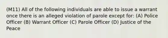 (M11) All of the following individuals are able to issue a warrant once there is an alleged violation of parole except for: (A) Police Officer (B) Warrant Officer (C) Parole Officer (D) Justice of the Peace