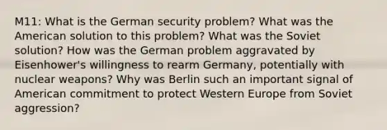 M11: What is the German security problem? What was the American solution to this problem? What was the Soviet solution? How was the German problem aggravated by Eisenhower's willingness to rearm Germany, potentially with nuclear weapons? Why was Berlin such an important signal of American commitment to protect Western Europe from Soviet aggression?