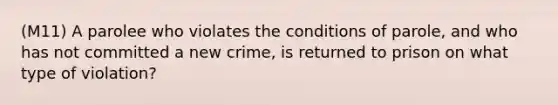 (M11) A parolee who violates the conditions of parole, and who has not committed a new crime, is returned to prison on what type of violation?