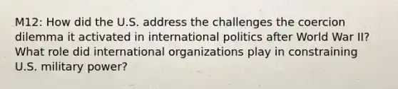 M12: How did the U.S. address the challenges the coercion dilemma it activated in international politics after World War II? What role did international organizations play in constraining U.S. military power?