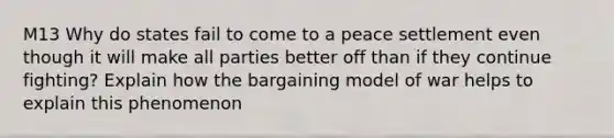 M13 Why do states fail to come to a peace settlement even though it will make all parties better off than if they continue fighting? Explain how the bargaining model of war helps to explain this phenomenon