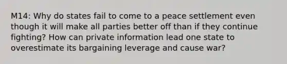 M14: Why do states fail to come to a peace settlement even though it will make all parties better off than if they continue fighting? How can private information lead one state to overestimate its bargaining leverage and cause war?