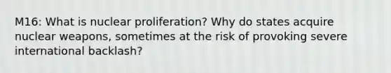 M16: What is nuclear proliferation? Why do states acquire nuclear weapons, sometimes at the risk of provoking severe international backlash?