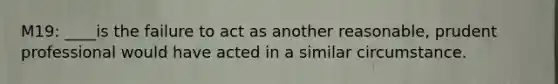 M19: ____is the failure to act as another reasonable, prudent professional would have acted in a similar circumstance.