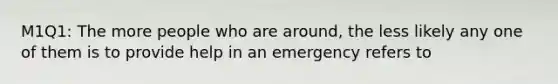 M1Q1: The more people who are around, the less likely any one of them is to provide help in an emergency refers to