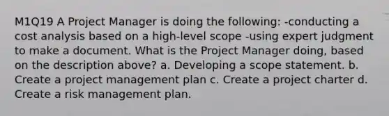 M1Q19 A Project Manager is doing the following: -conducting a cost analysis based on a high-level scope -using expert judgment to make a document. What is the Project Manager doing, based on the description above? a. Developing a scope statement. b. Create a project management plan c. Create a project charter d. Create a risk management plan.