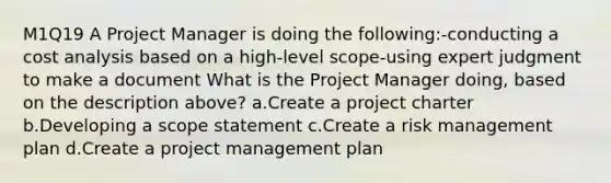 M1Q19 A Project Manager is doing the following:-conducting a cost analysis based on a high-level scope-using expert judgment to make a document What is the Project Manager doing, based on the description above? a.Create a project charter b.Developing a scope statement c.Create a risk management plan d.Create a project management plan