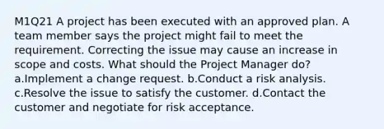 M1Q21 A project has been executed with an approved plan. A team member says the project might fail to meet the requirement. Correcting the issue may cause an increase in scope and costs. What should the Project Manager do? a.Implement a change request. b.Conduct a risk analysis. c.Resolve the issue to satisfy the customer. d.Contact the customer and negotiate for risk acceptance.