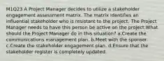 M1Q23 A Project Manager decides to utilize a stakeholder engagement assessment matrix. The matrix identifies an influential stakeholder who is resistant to the project. The Project Manager needs to have this person be active on the project.What should the Project Manager do in this situation? a.Create the communications management plan. b.Meet with the sponsor. c.Create the stakeholder engagement plan. d.Ensure that the stakeholder register is completely updated.