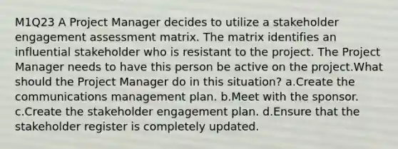 M1Q23 A Project Manager decides to utilize a stakeholder engagement assessment matrix. The matrix identifies an influential stakeholder who is resistant to the project. The Project Manager needs to have this person be active on the project.What should the Project Manager do in this situation? a.Create the communications management plan. b.Meet with the sponsor. c.Create the stakeholder engagement plan. d.Ensure that the stakeholder register is completely updated.