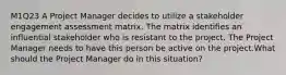 M1Q23 A Project Manager decides to utilize a stakeholder engagement assessment matrix. The matrix identifies an influential stakeholder who is resistant to the project. The Project Manager needs to have this person be active on the project.What should the Project Manager do in this situation?