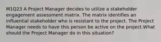 M1Q23 A Project Manager decides to utilize a stakeholder engagement assessment matrix. The matrix identifies an influential stakeholder who is resistant to the project. The Project Manager needs to have this person be active on the project.What should the Project Manager do in this situation?