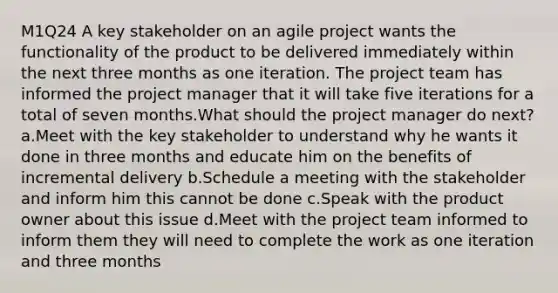 M1Q24 A key stakeholder on an agile project wants the functionality of the product to be delivered immediately within the next three months as one iteration. The project team has informed the project manager that it will take five iterations for a total of seven months.What should the project manager do next? a.Meet with the key stakeholder to understand why he wants it done in three months and educate him on the benefits of incremental delivery b.Schedule a meeting with the stakeholder and inform him this cannot be done c.Speak with the product owner about this issue d.Meet with the project team informed to inform them they will need to complete the work as one iteration and three months