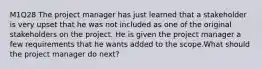 M1Q28 The project manager has just learned that a stakeholder is very upset that he was not included as one of the original stakeholders on the project. He is given the project manager a few requirements that he wants added to the scope.What should the project manager do next?