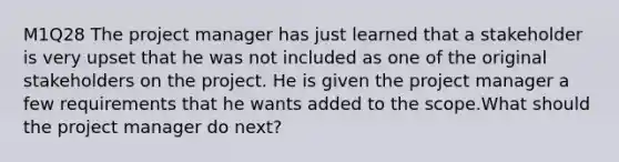 M1Q28 The project manager has just learned that a stakeholder is very upset that he was not included as one of the original stakeholders on the project. He is given the project manager a few requirements that he wants added to the scope.What should the project manager do next?