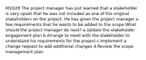 M1Q28 The project manager has just learned that a stakeholder is very upset that he was not included as one of the original stakeholders on the project. He has given the project manager a few requirements that he wants to be added to the scope.What should the project manager do next? a.Update the stakeholder engagement plan b.Arrange to meet with the stakeholder to understand his requirements for the project c.Implement a change request to add additional changes d.Review the scope management plan