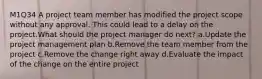 M1Q34 A project team member has modified the project scope without any approval. This could lead to a delay on the project.What should the project manager do next? a.Update the project management plan b.Remove the team member from the project c.Remove the change right away d.Evaluate the impact of the change on the entire project